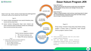 4
Dasar Hukum Program JKN
UUD NRI 1945
UU 40/2004
tentang SJSN
UU 24/2011
tentang BPJS
Perpres 82/2020
tentang Jaminan
Kesehatan
Pasal 28H Ayat 3:
“Setiap orang berhak atas jaminan sosial yang memungkinkan
pengembangan dirinya secara utuh sebagai manusia yang
bermartabat”
Pasal 34 Ayat 2:
“Negara mengembangkan sistim jaminan sosial bagi seluruh rakyat
dan memberdayakan masyarakat yang lemah dan tidak mampu
sesuai dengan martabat kemanusiaan”
Pasal 4 huruf (g) “Sistim Jaminan Sosial Nasional diselenggarakan
berdasarkan pada prinsip kepesertaan bersifat wajib”.
 