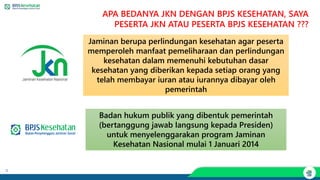 8
Jaminan berupa perlindungan kesehatan agar peserta
memperoleh manfaat pemeliharaan dan perlindungan
kesehatan dalam memenuhi kebutuhan dasar
kesehatan yang diberikan kepada setiap orang yang
telah membayar iuran atau iurannya dibayar oleh
pemerintah
Badan hukum publik yang dibentuk pemerintah
(bertanggung jawab langsung kepada Presiden)
untuk menyelenggarakan program Jaminan
Kesehatan Nasional mulai 1 Januari 2014
APA BEDANYA JKN DENGAN BPJS KESEHATAN, SAYA
PESERTA JKN ATAU PESERTA BPJS KESEHATAN ???
 