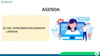 9
AGENDA
❑ PERLINDUNGAN SOSIAL SEBAGAI
UPAYA MEWUJUDKAN CITA-CITA
BANGSA
❑ HAK, KEWAJIBAN DAN MANFAAT
LAYANAN
❑ KEMUDAHAN LAYANAN BAGI
PESERTA
 