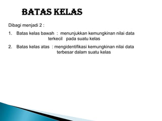 Batas Kelas
Dibagi menjadi 2 :
1. Batas kelas bawah : menunjukkan kemungkinan nilai data
terkecil pada suatu kelas
2. Batas kelas atas : mengidentifikasi kemungkinan nilai data
terbesar dalam suatu kelas
 
