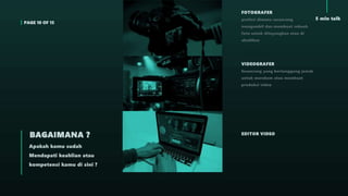 PAGE 10 OF 15
5 min talk
Apakah kamu sudah
Mendapati keahlian atau
kompetensi kamu di sini ?
BAGAIMANA ?
FOTOGRAFER
profesi dimana seseorang
mengambil dan membuat sebuah
foto untuk ditayangkan atau di
abadikan
VIDEOGRAFER
Seseorang yang bertanggung jawab
untuk merekam atau membuat
produksi video
EDITOR VIDEO
 
