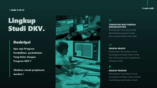 PAGE 11 OF 15
5 min talk
Apa saja Program
Pendidikan perkuliahan
Yang linier dengan
Program DKV ?
Deskripsi
Silahkan simak penjelasan
berikut !
Lingkup
Studi DKV.
TEKNOLOGI MULTIMEDIA
BROADCASTING
Mempelajari teori dan praktik
Menciptakan program media
Massa yakni televise dan radio.
DESAIN GRAFIS
Mempelajari komunikasi visual,
menangani berbagai materi cetak
dan online yang akan di publish di
berbagai media.
DESAIN PRODUK
Mempelajari komunikasi visual,
menangani berbagai materi terkait
marketing produk dalam visual.
 