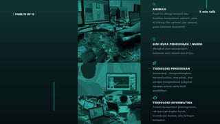 PAGE 12 OF 15
5 min talk
ANIMASI
Prodi ini dibagi menjadi dua
keahlian kompetensi animasi, yaitu
di bidang film animasi dan animasi
game (animasi interaktif)
SENI RUPA PENDIDIKAN / MURNI
Mengkaji atau mempelajari
keilmuan seni, desain dan kriya.
TEKNOLOGI PENDIDIKAN
merancang , mengembangkan,
memanfaatkan, mengelola, dan
mampu mengevaluasi program
maupun proses serta hasil
pendidikan
TEKNOLOGI INFORMATIKA
Terkait kompetensi pemrograman,
rekayasa perangkat lunak,
kecerdasan buatan, dan jaringan
komputer.
 