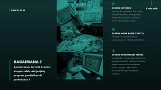 PAGE 13 OF 15
5 min talk
Apakah kamu tertarik & minat
dengan salah satu jenjang
program pendidikan di
perkuliahan ?
BAGAIMANA ?
DESAIN INTERIOR
tentang: Pengetahuan Seni, yang
meliputi estetika, menggambar,
Pengetahuan desain, meliputi
elemen dan prinsip ruang,
DESAIN MODE BATIK TEKSTIL
memfokuskan pada bidang
penciptaan karya batik dan fashion.
DESAIN KOMUNIKASI VISUAL
mempelajari konsep komunikasi dan
ungkapan kreatif, teknik dan media
dengan memanfaatkan elemen
visual ataupun rupa, untuk
menyampaikan pesan tujuan
tertentu
 