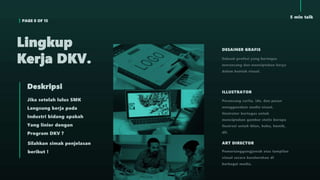 PAGE 8 OF 15
5 min talk
Jika setelah lulus SMK
Langsung kerja pada
Industri bidang apakah
Yang linier dengan
Program DKV ?
Deskripsi
Silahkan simak penjelasan
berikut !
Lingkup
Kerja DKV.
DESAINER GRAFIS
Sebuah profesi yang bertugas
merancang dan menciptakan karya
dalam bentuk visual.
ILLUSTRATOR
Perancang cerita, ide, dan pesan
menggunakan media visual.
Ilustrator bertugas untuk
menciptakan gambar statis berupa
ilustrasi untuk iklan, buku, komik,
dll.
ART DIRECTOR
Pemertanggungjawab atas tampilan
visual secara keseluruhan di
berbagai media.
 