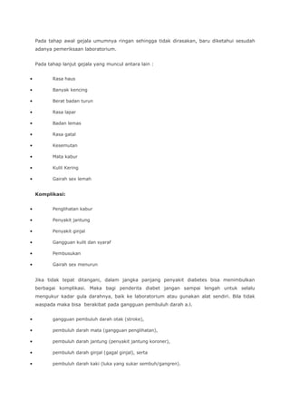 Pada tahap awal gejala umumnya ringan sehingga tidak dirasakan, baru diketahui sesudah
adanya pemeriksaan laboratorium.
Pada tahap lanjut gejala yang muncul antara lain :
• Rasa haus
• Banyak kencing
• Berat badan turun
• Rasa lapar
• Badan lemas
• Rasa gatal
• Kesemutan
• Mata kabur
• Kulit Kering
• Gairah sex lemah
Komplikasi:
• Penglihatan kabur
• Penyakit jantung
• Penyakit ginjal
• Gangguan kulit dan syaraf
• Pembusukan
• Gairah sex menurun
Jika tidak tepat ditangani, dalam jangka panjang penyakit diabetes bisa menimbulkan
berbagai komplikasi. Maka bagi penderita diabet jangan sampai lengah untuk selalu
mengukur kadar gula darahnya, baik ke laboratorium atau gunakan alat sendiri. Bila tidak
waspada maka bisa berakibat pada gangguan pembuluh darah a.l.
• gangguan pembuluh darah otak (stroke),
• pembuluh darah mata (gangguan penglihatan),
• pembuluh darah jantung (penyakit jantung koroner),
• pembuluh darah ginjal (gagal ginjal), serta
• pembuluh darah kaki (luka yang sukar sembuh/gangren).
 