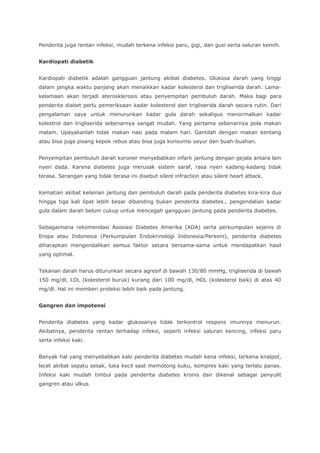 Penderita juga rentan infeksi, mudah terkena infeksi paru, gigi, dan gusi serta saluran kemih.
Kardiopati diabetik
Kardiopati diabetik adalah gangguan jantung akibat diabetes. Glukosa darah yang tinggi
dalam jangka waktu panjang akan menaikkan kadar kolesterol dan trigliserida darah. Lama-
kelamaan akan terjadi aterosklerosis atau penyempitan pembuluh darah. Maka bagi para
penderita diabet perlu pemeriksaan kadar kolesterol dan trigliserida darah secara rutin. Dari
pengalaman saya untuk menurunkan kadar gula darah sekaligus menormalkan kadar
kolestrol dan trigliserida sebenarnya sangat mudah. Yang pertama sebenarnya pola makan
malam. Upayakanlah tidak makan nasi pada malam hari. Gantilah dengan makan kentang
atau bisa juga pisang kepok rebus atau bisa juga konsumsi sayur dan buah-buahan.
Penyempitan pembuluh darah koroner menyebabkan infark jantung dengan gejala antara lain
nyeri dada. Karena diabetes juga merusak sistem saraf, rasa nyeri kadang-kadang tidak
terasa. Serangan yang tidak terasa ini disebut silent infraction atau silent heart attack.
Kematian akibat kelainan jantung dan pembuluh darah pada penderita diabetes kira-kira dua
hingga tiga kali lipat lebih besar dibanding bukan penderita diabetes., pengendalian kadar
gula dalam darah belum cukup untuk mencegah gangguan jantung pada penderita diabetes.
Sebagaimana rekomendasi Asosiasi Diabetes Amerika (ADA) serta perkumpulan sejenis di
Eropa atau Indonesia (Perkumpulan Endokrinologi Indonesia/Perkeni), penderita diabetes
diharapkan mengendalikan semua faktor secara bersama-sama untuk mendapatkan hasil
yang optimal.
Tekanan darah harus diturunkan secara agresif di bawah 130/80 mmHg, trigliserida di bawah
150 mg/dl, LDL (kolesterol buruk) kurang dari 100 mg/dl, HDL (kolesterol baik) di atas 40
mg/dl. Hal ini memberi proteksi lebih baik pada jantung.
Gangren dan impotensi
Penderita diabetes yang kadar glukosanya tidak terkontrol respons imunnya menurun.
Akibatnya, penderita rentan terhadap infeksi, seperti infeksi saluran kencing, infeksi paru
serta infeksi kaki.
Banyak hal yang menyebabkan kaki penderita diabetes mudah kena infeksi, terkena knalpot,
lecet akibat sepatu sesak, luka kecil saat memotong kuku, kompres kaki yang terlalu panas.
Infeksi kaki mudah timbul pada penderita diabetes kronis dan dikenal sebagai penyulit
gangren atau ulkus.
 