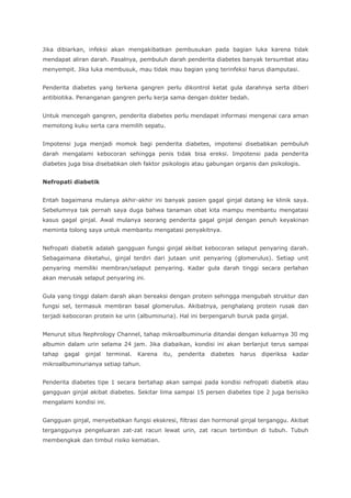 Jika dibiarkan, infeksi akan mengakibatkan pembusukan pada bagian luka karena tidak
mendapat aliran darah. Pasalnya, pembuluh darah penderita diabetes banyak tersumbat atau
menyempit. Jika luka membusuk, mau tidak mau bagian yang terinfeksi harus diamputasi.
Penderita diabetes yang terkena gangren perlu dikontrol ketat gula darahnya serta diberi
antibiotika. Penanganan gangren perlu kerja sama dengan dokter bedah.
Untuk mencegah gangren, penderita diabetes perlu mendapat informasi mengenai cara aman
memotong kuku serta cara memilih sepatu.
Impotensi juga menjadi momok bagi penderita diabetes, impotensi disebabkan pembuluh
darah mengalami kebocoran sehingga penis tidak bisa ereksi. Impotensi pada penderita
diabetes juga bisa disebabkan oleh faktor psikologis atau gabungan organis dan psikologis.
Nefropati diabetik
Entah bagaimana mulanya akhir-akhir ini banyak pasien gagal ginjal datang ke klinik saya.
Sebelumnya tak pernah saya duga bahwa tanaman obat kita mampu membantu mengatasi
kasus gagal ginjal. Awal mulanya seorang penderita gagal ginjal dengan penuh keyakinan
meminta tolong saya untuk membantu mengatasi penyakitnya.
Nefropati diabetik adalah gangguan fungsi ginjal akibat kebocoran selaput penyaring darah.
Sebagaimana diketahui, ginjal terdiri dari jutaan unit penyaring (glomerulus). Setiap unit
penyaring memiliki membran/selaput penyaring. Kadar gula darah tinggi secara perlahan
akan merusak selaput penyaring ini.
Gula yang tinggi dalam darah akan bereaksi dengan protein sehingga mengubah struktur dan
fungsi sel, termasuk membran basal glomerulus. Akibatnya, penghalang protein rusak dan
terjadi kebocoran protein ke urin (albuminuria). Hal ini berpengaruh buruk pada ginjal.
Menurut situs Nephrology Channel, tahap mikroalbuminuria ditandai dengan keluarnya 30 mg
albumin dalam urin selama 24 jam. Jika diabaikan, kondisi ini akan berlanjut terus sampai
tahap gagal ginjal terminal. Karena itu, penderita diabetes harus diperiksa kadar
mikroalbuminurianya setiap tahun.
Penderita diabetes tipe 1 secara bertahap akan sampai pada kondisi nefropati diabetik atau
gangguan ginjal akibat diabetes. Sekitar lima sampai 15 persen diabetes tipe 2 juga berisiko
mengalami kondisi ini.
Gangguan ginjal, menyebabkan fungsi ekskresi, filtrasi dan hormonal ginjal terganggu. Akibat
terganggunya pengeluaran zat-zat racun lewat urin, zat racun tertimbun di tubuh. Tubuh
membengkak dan timbul risiko kematian.
 