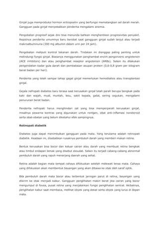 Ginjal juga memproduksi hormon eritropoetin yang berfungsi mematangkan sel darah merah.
Gangguan pada ginjal menyebabkan penderita mengalami anemia.
Pengobatan progresif sejak dini bisa menunda bahkan menghentikan progresivitas penyakit.
Repotnya penderita umumnya baru berobat saat gangguan ginjal sudah lanjut atau terjadi
makroalbuminuria (300 mg albumin dalam urin per 24 jam).
Pengobatan meliputi kontrol tekanan darah. Tindakan ini dianggap paling penting untuk
melindungi fungsi ginjal. Biasanya menggunakan penghambat enzim pengonversi angiotensin
(ACE inhibitors) dan atau penghambat reseptor angiotensin (ARBs). Selain itu dilakukan
pengendalian kadar gula darah dan pembatasan asupan protein (0,6-0,8 gram per kilogram
berat badan per hari).
Penderita yang telah sampai tahap gagal ginjal memerlukan hemodialisis atau transplantasi
ginjal.
Gejala nefropati diabetes baru terasa saat kerusakan ginjal telah parah berupa bengkak pada
kaki dan wajah, mual, muntah, lesu, sakit kepala, gatal, sering cegukan, mengalami
penurunan berat badan.
Penderita nefropati harus menghindari zat yang bisa memperparah kerusakan ginjal,
misalnya pewarna kontras yang digunakan untuk rontgen, obat anti-inflamasi nonsteroid
serta obat-obatan yang belum diketahui efek sampingnya.
Retinopati diabetik
Diabetes juga dapat menimbulkan gangguan pada mata. Yang terutama adalah retinopati
diabetik. Keadaan ini, disebabkan rusaknya pembuluh darah yang memberi makan retina.
Bentuk kerusakan bisa bocor dan keluar cairan atau darah yang membuat retina bengkak
atau timbul endapan lemak yang disebut eksudat. Selain itu terjadi cabang-cabang abnormal
pembuluh darah yang rapuh menerjang daerah yang sehat.
Retina adalah bagian mata tempat cahaya difokuskan setelah melewati lensa mata. Cahaya
yang difokuskan akan membentuk bayangan yang akan dibawa ke otak oleh saraf optik.
Bila pembuluh darah mata bocor atau terbentuk jaringan parut di retina, bayangan yang
dikirim ke otak menjadi kabur. Gangguan penglihatan makin berat jika cairan yang bocor
mengumpul di fovea, pusat retina yang menjalankan fungsi penglihatan sentral. Akibatnya,
penglihatan kabur saat membaca, melihat obyek yang dekat serta obyek yang lurus di depan
mata.
 