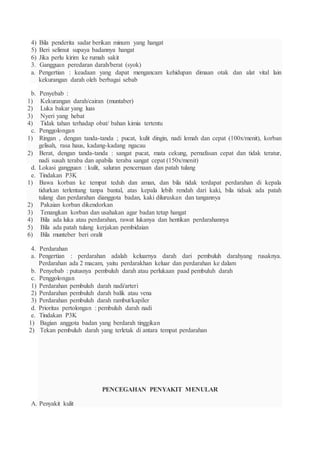 4) Bila penderita sadar berikan minum yang hangat
5) Beri selimut supaya badannya hangat
6) Jika perlu kirim ke rumah sakit
3. Gangguan peredaran darah/berat (syok)
a. Pengertian : keadaan yang dapat mengancam kehidupan dimaan otak dan alat vital lain
kekurangan darah oleh berbagai sebab
b. Penyebab :
1) Kekurangan darah/cairan (muntaber)
2) Luka bakar yang luas
3) Nyeri yang hebat
4) Tidak tahan terhadap obat/ bahan kimia tertentu
c. Penggolongan
1) Ringan , dengan tanda-tanda ; pucat, kulit dingin, nadi lemah dan cepat (100x/menit), korban
gelisah, rasa haus, kadang-kadang ngacau
2) Berat, dengan tanda-tanda : sangat pucat, mata cekung, pernafasan cepat dan tidak teratur,
nadi susah teraba dan apabila teraba sangat cepat (150x/menit)
d. Lokasi gangguan : kulit, saluran pencernaan dan patah tulang
e. Tindakan P3K
1) Bawa korban ke tempat teduh dan aman, dan bila tidak terdapat perdarahan di kepala
tidurkan terlentang tanpa bantal, atas kepala lebih rendah dari kaki, bila tidsak ada patah
tulang dan perdarahan dianggota badan, kaki diluruskan dan tangannya
2) Pakaian korban dikendorkan
3) Tenangkan korban dan usahakan agar badan tetap hangat
4) Bila ada luka atau perdarahan, rawat lukanya dan hentikan perdarahannya
5) Bila ada patah tulang kerjakan pembidaian
6) Bila munteber beri oralit
4. Perdarahan
a. Pengertian : perdarahan adalah keluarnya darah dari pembuluh darahyang rusaknya.
Perdarahan ada 2 macam, yaitu perdarakhan keluar dan perdarahan ke dalam
b. Penyebab : putusnya pembuluh darah atau perlukaan paad pembuluh darah
c. Penggolongan
1) Perdarahan pembuluh darah nadi/arteri
2) Perdarahan pembuluh darah balik atau vena
3) Perdarahan pembuluh darah rambut/kapiler
d. Prioritas pertolongan : pembuluh darah nadi
e. Tindakan P3K
1) Bagian anggota badan yang berdarah tinggikan
2) Tekan pembuluh darah yang terletak di antara tempat perdarahan
PENCEGAHAN PENYAKIT MENULAR
A. Penyakit kulit
 