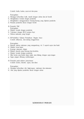 Contoh: kudis, kadas, cacar air dan panu
Pencegahan:
a. Menjaga kebersihan kulit, mandi dengan sabun dan air bersih
b. Menghindari kontak dengan penderita
c. Menghindari mengguanakan barang-barang yang dipakai penderita
d. Pakaian penderita dicuci dengan bersih
B. Penyakit TBC
Pencegahan:
a. Hindari kontak dengan penderita
b. Vaksinasi dengan BCG semasa bayi
c. Makan makanan yang bergizi
C. ISPA(Infeksi Saluran Pernafasan Bagian Atas)
Contoh: influenza, dan radang tenggorokan
Pencegahan:
a. Banyak makan makanan yang mengandung vit. C seperti sayur dan buah
b. Hindari kena hujan
c. Kurangi minuman dingin
d. Hindari daerah yang berasap dan berdebu
e. Hindari kontak dengan penderita
f. Bila bersin atau batuk tutup mulut atau hidung dengan sapu tangan
g. Ingus jangan dibuang sembarangan
D. Penyakit pada saluran pencernaan
Contoh: kolera, disentri, typus, dan diare
Pencegahan:
a. Menjaga kebersihan diri, lingkungan, makanan dan minuman
b. Alat yang dipakai penderita dicuci dengan sabun
KEBERSIHAN PRIBADI
 