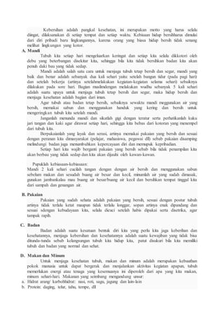 Kebersihan adalah pangkal kesehatan, ini merupakan motto yang harus selalu
diingat, dilaksanakan di setiap tempat dan setiap waktu. Kebisaan hidup bersihharus dimulai
dari diri pribadi baru lingkungannya, karena orang yang biasa hidup bersih tidak senang
melihat lingkungan yang kotor.
A. Mandi
Tubuh kita setiap hari mengeluarkan keringat dan setiap kita selalu dikkotori oleh
debu yang beterbangan disekitar kita, sehingga bila kita tidak bersihkan badan kita akan
penuh daki bau yang tidak sedap.
Mandi adalah salah satu cara untuk menjaga tubuh tetap bersih dan segar, mandi yang
baik dan benar adalah sebanyak dua kali sehari yaitu: setelah bangun tidur (pada pagi hari)
dan setelah bekerja (artinya setelahmelakukan kegiatan-kegiatan selama sehari) sebaiknya
dilakukan pada sore hari. Bagian muslimdengan melakukan wudhu sebanyak 5 kali sehari
adalah suatu upaya untuk menjaga tubuh tetap bersih dan segar, maka hidup bersih dan
menjaga kesehatan adalah bagian dari iman.
Agar tubuh atau badan tetap bersih, sebaiknya sewaktu mandi meggunakan air yang
bersih, memakai sabun dan menggunakan handuk yang kering dan bersih untuk
mengeringkan tubuh kita setelah mandi.
Janganlah menunda mandi dan sikatlah gigi dengan teratur serta perhatikanlah kuku
jari tangan dan kaki agar dirawat setiap hari, sehingga kita bebas dari kotoran yang menempel
dari tubuh kita.
Berpakaianlah yang layak dan serasi, artinya memakai pakaian yang bersih dan sesuai
dengan peranan kita dimasyarakat (pelajar, mahasiswa, pegawai dll) sebab pakaian disamping
melindungi badan juga menumbuhkan kepercayaan diri dan memupuk kepribadian.
Setiap hari kita wajib berganti pakaian yang bersih sebab bila tidak penampilan kita
akan berbau yang tidak sedap dan kita akan dijauhi oleh kawan-kawan.
Pupuklah kebiasaan-kebiasaan:
Mandi 2 kali sehari cucilah tangan dengan dengan air bersih dan menggunakan sabun
sebelum makan dan sesudah buang air besar dan kecil, minumlah air yang sudah dimasak,
gunakan jambankalau mau buang air besar/buang air kecil dan bersihkan tempat tinggal kita
dari sampah dan genangan air.
B. Pakaian
Pakaian yang sudah sehata adalah pakaian yang bersih, sesuai dengan postur tubuh
artinya tidak terlalu ketat maupun tidak terlalu longgar, sopan artinya enak dipandang dan
sesuai sdengan kebudayaan kita, selalu dicuci setelah habis dipakai serta disetrika, agar
tampak rapih.
C. Badan
Badan adalah suatu kesatuan bentuk diri kita yang perlu kita jaga keberihan dan
kesehatannya, menjaga kebersihan dan kesehatannya adalah suatu kewajiban yang tidak bisa
ditunda-tunda sebab kelangsungan tubuh kita hidup kita, patut disukuri bila kita memiliki
tubuh dan badan yang normal dan sehat.
D. Makan dan Minum
Untuk menjaga kesehatan tubuh, makan dan minum adalah merupakan kebuuthan
pokok manusia untuk dapat bergerak dan menjalankan aktivitas kegiatan apapun, tubuh
memerlukan energi atau tenaga yang kesemuanya ini diperoleh dari apa yang kita makan,
minum sehari-hari. Makanan yang seimbang mengandung unsur:
a. Hidrat arang/ karbohhidrat: nasi, roti, sagu, jagung dan lain-lain
b. Protein: daging, telur, tahu, tempe, dll
 
