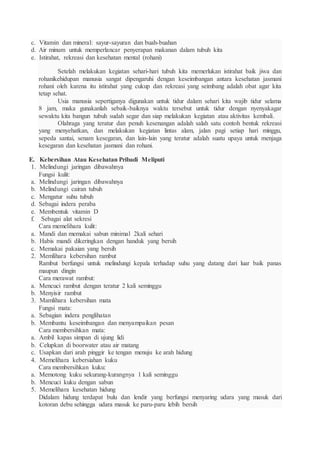 c. Vitamin dan mineral: sayur-sayuran dan buah-buahan
d. Air minum untuk memperlancar penyerapan makanan dalam tubuh kita
e. Istirahat, rekreasi dan kesehatan mental (rohani)
Setelah melakukan kegiatan sehari-hari tubuh kita memerlukan istirahat baik jiwa dan
rohanikehidupan manusia sangat dipengaruhi dengan keseimbangan antara kesehatan jasmani
rohani oleh karena itu istirahat yang cukup dan rekreasi yang seimbang adalah obat agar kita
tetap sehat.
Usia manusia sepertiganya digunakan untuk tidur dalam sehari kita wajib tidur selama
8 jam, maka gunakanlah sebaik-baiknya waktu tersebut untuk tidur dengan nyenyakagar
sewaktu kita bangun tubuh sudah segar dan siap melakukan kegiatan atau aktivitas kembali.
Olahraga yang teratur dan penuh kesenangan adalah salah satu contoh bentuk rekreasi
yang menyehatkan, dan melakukan kegiatan lintas alam, jalan pagi setiap hari minggu,
sepeda santai, senam kesegaran, dan lain-lain yang teratur adalah suatu upaya untuk menjaga
kesegaran dan kesehatan jasmani dan rohani.
E. Kebersihan Atau Kesehatan Pribadi Meliputi
1. Melindungi jaringan dibawahnya
Fungsi kulit:
a. Melindungi jaringan dibawahnya
b. Melindungi cairan tubuh
c. Mengatur suhu tubuh
d. Sebagai indera peraba
e. Membentuk vitamin D
f. Sebagai alat sekresi
Cara memelihara kulit:
a. Mandi dan memakai sabun minimal 2kali sehari
b. Habis mandi dikeringkan dengan handuk yang bersih
c. Memakai pakaian yang bersih
2. Memlihara kebersihan rambut
Rambut berfungsi untuk melindungi kepala terhadap suhu yang datang dari luar baik panas
maupun dingin
Cara merawat rambut:
a. Mencuci rambut dengan teratur 2 kali seminggu
b. Menyisir rambut
3. Mamlihara kebersihan mata
Fungsi mata:
a. Sebagian indera penglihatan
b. Membantu keseimbangan dan menyampaikan pesan
Cara membersihkan mata:
a. Ambil kapas simpan di ujung lidi
b. Celupkan di boorwater atau air matang
c. Usapkan dari arah pinggir ke tengan menuju ke arah hidung
4. Memelihara kebersiahan kuku
Cara membersihkan kuku:
a. Memotong kuku sekurang-kurangnya 1 kali seminggu
b. Mencuci kuku dengan sabun
5. Memelihara kesehatan hidung
Didalam hidung terdapat bulu dan lendir yang berfungsi menyaring udara yang masuk dari
kotoran debu sehingga udara masuk ke paru-paru lebih bersih
 