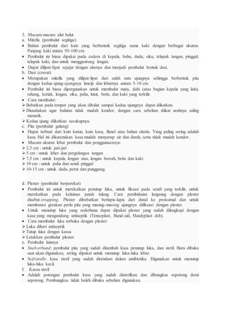 3. Macam-macam alat balut
a. Mitella (pembalut segitiga)
 Bahan pembalut dari kain yang berbentuk segitiga sama kaki dengan berbagai ukuran.
Panjang kaki antara 50-100 cm.
 Pembalut ini biasa dipakai pada cedera di kepala, bahu, dada, siku, telapak tangan, pinggul,
telapak kaki, dan untuk menggantung lengan.
 Dapat dilipat-lipat sejajar dengan alasnya dan menjadi pembalut bentuk dasi.
b. Dasi (cravat)
 Merupakan mitella yang dilipat-lipat dari salah satu ujungnya sehingga berbentuk pita
dengan kedua ujung-ujungnya lancip dan lebarnya antara 5-10 cm.
 Pembalut ini biasa dipergunakan untuk membalut mata, dahi (atau bagian kepala yang lain),
rahang, ketiak, lengan, siku, paha, lutut, betis, dan kaki yang terkilir.
 Cara membalut:
Bebatkan pada tempat yang akan dibalut sampai kedua ujungnya dapat diikatkan.
Diusahakan agar balutan tidak mudah kendor, dengan cara sebelum diikat arahnya saling
menarik.
Kedua ujung diikatkan secukupnya.
c. Pita (pembalut gulung)
 Dapat terbuat dari kain katun, kain kasa, flanel atau bahan elastis. Yang paling sering adalah
kasa. Hal ini dikarenakan kasa mudah menyerap air dan darah, serta tidak mudah kendor.
 Macam ukuran lebar pembalut dan penggunaannya:
2,5 cm : untuk jari-jari
5 cm : untuk leher dan pergelangan tangan
7,5 cm : untuk kepala, lengan atas, lengan bawah, betis dan kaki
10 cm : untuk paha dan sendi pinggul
10-15 cm : untuk dada, perut dan punggung.
d. Plester (pembalut berperekat)
 Pembalut ini untuk merekatkan penutup luka, untuk fiksasi pada sendi yang terkilir, untuk
merekatkan pada kelainan patah tulang. Cara pembidaian langsung dengan plester
disebut strapping. Plester dibebatkan berlapis-lapis dari distal ke proksimal dan untuk
membatasi gerakan perlu pita yang masing-masing ujungnya difiksasi dengan plester.
 Untuk menutup luka yang sederhana dapat dipakai plester yang sudah dilengkapi dengan
kasa yang mengandung antiseptik (Tensoplast, Band-aid, Handyplast dsb).
 Cara membalut luka terbuka dengan plester:
Luka diberi antiseptik
Tutup luka dengan kassa
Letakkan pembalut plester.
e. Pembalut lainnya
 Snelverband: pembalut pita yang sudah ditambah kasa penutup luka, dan steril. Baru dibuka
saat akan digunakan, sering dipakai untuk menutup luka-luka lebar.
 Sofratulle: kasa steril yang sudah direndam dalam antibiotika. Digunakan untuk menutup
luka-luka kecil.
f. Kassa steril
 Adalah potongan pembalut kasa yang sudah disterilkan dan dibungkus sepotong demi
sepotong. Pembungkus tidak boleh dibuka sebelum digunakan.
 