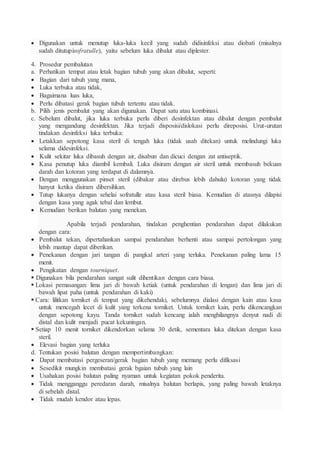  Digunakan untuk menutup luka-luka kecil yang sudah didisinfeksi atau diobati (misalnya
sudah ditutupisofratulle), yaitu sebelum luka dibalut atau diplester.
4. Prosedur pembalutan
a. Perhatikan tempat atau letak bagian tubuh yang akan dibalut, seperti:
 Bagian dari tubuh yang mana,
 Luka terbuka atau tidak,
 Bagaimana luas luka,
 Perlu dibatasi gerak bagian tubuh tertentu atau tidak.
b. Pilih jenis pembalut yang akan digunakan. Dapat satu atau kombinasi.
c. Sebelum dibalut, jika luka terbuka perlu diberi desinfektan atau dibalut dengan pembalut
yang mengandung desinfektan. Jika terjadi disposisi/dislokasi perlu direposisi. Urut-urutan
tindakan desinfeksi luka terbuka:
 Letakkan sepotong kasa steril di tengah luka (tidak usah ditekan) untuk melindungi luka
selama didesinfeksi.
 Kulit sekitar luka dibasuh dengan air, disabun dan dicuci dengan zat antiseptik.
 Kasa penutup luka diambil kembali. Luka disiram dengan air steril untuk membasuh bekuan
darah dan kotoran yang terdapat di dalamnya.
 Dengan menggunakan pinset steril (dibakar atau direbus lebih dahulu) kotoran yang tidak
hanyut ketika disiram dibersihkan.
 Tutup lukanya dengan sehelai sofratulle atau kasa steril biasa. Kemudian di atasnya dilapisi
dengan kasa yang agak tebal dan lembut.
 Kemudian berikan balutan yang menekan.
Apabila terjadi pendarahan, tindakan penghentian pendarahan dapat dilakukan
dengan cara:
 Pembalut tekan, dipertahankan sampai pendarahan berhenti atau sampai pertolongan yang
lebih mantap dapat diberikan.
 Penekanan dengan jari tangan di pangkal arteri yang terluka. Penekanan paling lama 15
menit.
 Pengikatan dengan tourniquet.
 Digunakan bila pendarahan sangat sulit dihentikan dengan cara biasa.
 Lokasi pemasangan: lima jari di bawah ketiak (untuk pendarahan di lengan) dan lima jari di
bawah lipat paha (untuk pendarahan di kaki)
 Cara: lilitkan torniket di tempat yang dikehendaki, sebelumnya dialasi dengan kain atau kasa
untuk mencegah lecet di kulit yang terkena torniket. Untuk torniket kain, perlu dikencangkan
dengan sepotong kayu. Tanda torniket sudah kencang ialah menghilangnya denyut nadi di
distal dan kulit menjadi pucat kekuningan.
 Setiap 10 menit torniket dikendorkan selama 30 detik, sementara luka ditekan dengan kasa
steril.
 Elevasi bagian yang terluka
d. Tentukan posisi balutan dengan mempertimbangkan:
 Dapat membatasi pergeseran/gerak bagian tubuh yang memang perlu difiksasi
 Sesedikit mungkin membatasi gerak bgaian tubuh yang lain
 Usahakan posisi balutan paling nyaman untuk kegiatan pokok penderita.
 Tidak mengganggu peredaran darah, misalnya balutan berlapis, yang paling bawah letaknya
di sebelah distal.
 Tidak mudah kendor atau lepas.
 