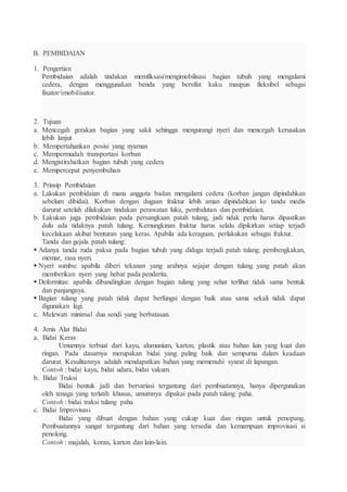 B. PEMBIDAIAN
1. Pengertian
Pembidaian adalah tindakan memfiksasi/mengimobilisasi bagian tubuh yang mengalami
cedera, dengan menggunakan benda yang bersifat kaku maupun fleksibel sebagai
fixator/imobilisator.
2. Tujuan
a. Mencegah gerakan bagian yang sakit sehingga mengurangi nyeri dan mencegah kerusakan
lebih lanjut
b. Mempertahankan posisi yang nyaman
c. Mempermudah transportasi korban
d. Mengistirahatkan bagian tubuh yang cedera
e. Mempercepat penyembuhan
3. Prinsip Pembidaian
a. Lakukan pembidaian di mana anggota badan mengalami cedera (korban jangan dipindahkan
sebelum dibidai). Korban dengan dugaan fraktur lebih aman dipindahkan ke tandu medis
darurat setelah dilakukan tindakan perawatan luka, pembalutan dan pembidaian.
b. Lakukan juga pembidaian pada persangkaan patah tulang, jadi tidak perlu harus dipastikan
dulu ada tidaknya patah tulang. Kemungkinan fraktur harus selalu dipikirkan setiap terjadi
kecelakaan akibat benturan yang keras. Apabila ada keraguan, perlakukan sebagai fraktur.
Tanda dan gejala patah tulang:
 Adanya tanda ruda paksa pada bagian tubuh yang diduga terjadi patah tulang: pembengkakan,
memar, rasa nyeri.
 Nyeri sumbu: apabila diberi tekanan yang arahnya sejajar dengan tulang yang patah akan
memberikan nyeri yang hebat pada penderita.
 Deformitas: apabila dibandingkan dengan bagian tulang yang sehat terlihat tidak sama bentuk
dan panjangnya.
 Bagian tulang yang patah tidak dapat berfungsi dengan baik atau sama sekali tidak dapat
digunakan lagi.
c. Melewati minimal dua sendi yang berbatasan.
4. Jenis Alat Bidai
a. Bidai Keras
Umumnya terbuat dari kayu, alumunium, karton, plastik atau bahan lain yang kuat dan
ringan. Pada dasarnya merupakan bidai yang paling baik dan sempurna dalam keadaan
darurat. Kesulitannya adalah mendapatkan bahan yang memenuhi syarat di lapangan.
Contoh : bidai kayu, bidai udara, bidai vakum.
b. Bidai Traksi
Bidai bentuk jadi dan bervariasi tergantung dari pembuatannya, hanya dipergunakan
oleh tenaga yang terlatih khusus, umumnya dipakai pada patah tulang paha.
Contoh : bidai traksi tulang paha
c. Bidai Improvisasi
Bidai yang dibuat dengan bahan yang cukup kuat dan ringan untuk penopang.
Pembuatannya sangat tergantung dari bahan yang tersedia dan kemampuan improvisasi si
penolong.
Contoh : majalah, koran, karton dan lain-lain.
 