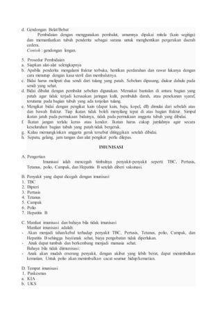 d. Gendongan Belat/Bebat
Pembidaian dengan menggunakan pembalut, umumnya dipakai mitela (kain segitiga)
dan memanfaatkan tubuh penderita sebagai sarana untuk menghentikan pergerakan daerah
cedera.
Contoh : gendongan lengan.
5. Prosedur Pembidaian
a. Siapkan alat-alat selengkapnya
b. Apabila penderita mengalami fraktur terbuka, hentikan perdarahan dan rawat lukanya dengan
cara menutup dengan kasa steril dan membalutnya.
c. Bidai harus meliputi dua sendi dari tulang yang patah. Sebelum dipasang, diukur dahulu pada
sendi yang sehat.
d. Bidai dibalut dengan pembalut sebelum digunakan. Memakai bantalan di antara bagian yang
patah agar tidak terjadi kerusakan jaringan kulit, pembuluh darah, atau penekanan syaraf,
terutama pada bagian tubuh yang ada tonjolan tulang.
e. Mengikat bidai dengan pengikat kain (dapat kain, baju, kopel, dll) dimulai dari sebelah atas
dan bawah fraktur. Tiap ikatan tidak boleh menyilang tepat di atas bagian fraktur. Simpul
ikatan jatuh pada permukaan bidainya, tidak pada permukaan anggota tubuh yang dibidai.
f. Ikatan jangan terlalu keras atau kendor. Ikatan harus cukup jumlahnya agar secara
keseluruhan bagian tubuh yang patah tidak bergerak.
g. Kalau memungkinkan anggota gerak tersebut ditinggikan setelah dibidai.
h. Sepatu, gelang, jam tangan dan alat pengikat perlu dilepas.
IMUNISASI
A. Pengertian
Imunisasi ialah mencegah timbulnya penyakit-penyakit seperti: TBC, Pertusis,
Tetanus, polio, Campak, dan Hepatitis B setelah diberi vaksinasi.
B. Penyakit yang dapat dicegah dengan imunisasi
1. TBC
2. Dipteri
3. Pertusis
4. Tetanus
5. Campak
6. Polio
7. Hepatitis B
C. Manfaat imunisasi dan bahaya bila tidak imunisasi
Manfaat imunisasi adalah:
- Akan menjadi tahan/kebal terhadap penyakit TBC, Pertusis, Tetanus, polio, Campak, dan
Hepatitis B sehingga bayi/anak sehat, biaya pengobatan tidak diperlukan.
- Anak dapat tumbuh dan berkembang menjadi manusia sehat.
Bahaya bila tidak diimunisasi:
- Anak akan mudah erserang penyakit, dengan akibat yang lebih berat, dapat menimbulkan
kematian. Untuk polio akan menimbulkan cacat seumur hidup/kematian.
D. Tempat imunisasi
1. Puskesmas
a. KIA
b. UKS
 