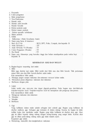 c. Posyandu
d. Calon penganten
e. Balai pengobatan
2. Non Puskesmas
a. Rumah sakit
b. Rumah sakit bersalin
c. Rumah bersalin
d. Dokter praktek anak
e. Dokter umum praktek
f. Dokter spesialis kebidanan
g. Bidan praktek
h. Klinik
i. Balkesmas ( Balai Kesehatan Anak)
E. Siapa yang harus di imunisasi
1. Bayi (0-11 bi) : BCG, DPT, Polio, Campak, dan hepatitis B
2. Anak SD kelas 1 : DT
3. Anak SD kelas VI (Wanita) : TT
4. Calon Penganten (Wanita) : TT
5. Ibu Hamil : TT
6. Siapa saja, khususnya yang beresiko tinggi dan belum mendapatkan pada waktu bayi :
Hepatitis B
KESEHATAN GIGI DAN MULUT
A. Bagian-bagian terpenting dari mulut
1. Bibir
Bibir juga disebut tepi mulut. Bibir terdiri dari bibir atas dan bibir bawah. Titik pertemuan
antaar bibir atas dan bibir bawah disebut sudut mulut.
Kita memerlukan bibir untuk:
a. Menjaga jangan sampai makanan dan minuman tercecer keluar mulut.
b. Merasakan panas-dinginnya makanan dan minuman
c. Berbicara dengan jelas
2. Lidah
Lidah terdiri atas otot-otot dan dapat digerak-gerakkan. Pada bagian atas dari lidah ada
tonjolan-tonjolan kecil. Tonjolan-tonjolan kecil ini merupakan alat pengecap dan perasa.
Kita memerlukan lidah untuk
a. Mengecap makanan dan minuman
b. Menelan
c. Menjilat
d. Berbicara
3. Gigi
Yang kelihatan dalam mulut adalah sebagian dari seluruh gigi. Bagian yang kelihatan ini
disebut mahkota gigi. Sebagian gigi tertanam di dalam rahang. Karena itu bagian ini tidak
terlihat kalau kita membuka mulut. Bagian yang tidak kelihatan ini disebut akar gigi. Akar
gigi ini diikat kepada tulang rahang dengan benag-benang yang sangat halus. Karena akar
gigi ini diikat pada tulang rahang maka gigi tidak mudah copot.
Kegunaan gigi untuk:
a. Memotong, mencabik dan menghaluskan makanan
 