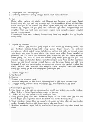 b. Mengucapkan kata-kata dengan jelas
c. Mendorong pertumbuhan rahang sehingga bentuk wajah menjadi harmonis.
4. Gusi
Daging sekitar mahkota gigi disebut gusi. Biasanya gusi berwarna merah muda. Tetapi
kadan-kadang ada juga gusi yang warnanya agak kecoklat-coklatan. Warna ini disebabkan
karena dalam gusi ada zat pewarna yang disebut pigmen. Gusi yang sehat melekat erat sekitar
mahkota gigi. Pinggiran dari gusi yang sehat kelihatannya tipis (tidak menggelembung) dan
mengkilap. Gusi yang tidak sehat mempunyai pinggiran yang menggelembungdan seringkali
gusinya berwarna merah.
Kegunaan gusi dalah untuk melindungi benang-benang halus yang mengikat akar gigi kepada
tulang rahang
B. Penyakit gigi dan mulut
Penyakit gigi dan mulut yang banyak di derita adalah gigi berlubang(keropos) dan
gusi berdarah (radang). Rongga mulut setiap penuh dengan bakteri, sisa makanan
menyebabkan bakteri tumbuh subur, berkelompok, melekat erat pada gigi sebagai lapisan
yang lengket dan tidak berwarna disebut plak. (hanya dapat dilihat dengan memakai zat
perwarna). Bila kita makan makanan/minum yang mengandung gula dan lengket. (permen,
coklat, jenang, siru, dsb.) aka nada sisa makanan yang nempel pada gigi dan gusi. Sisa
makanan bergula tersebut akan diubah oleh bakteri menjadi asam. Asam ini akan melarutkan
lapisan luar gigi (email) sehingga menjadi keropos dan berlubang. Bakteri dan plak yang
menempel di gusi akan menyebabakan peradanagn gusi sehingga gusi menjadi bengkak dan
mudah berdarah. Plak lama-lama akan mengeras karena mengalami mineralisasi menjadi
karang gigi. Karang giri ini akan memperparah peradangan gusi.
C. Kelainan rongga mulut
1. Gigi berjejal
2. Sariawan
3. Kelainan akibat kebiasaan buruk
a. Kebiasaan menghisap jari, bibir bawah dapat menyebabkan gigi depan atas mendongos.
b. Menggigit benang, membuka tutup botol dengan gigi, bisa menyebabkan gigi patah.
D. Cara menyikat gigi yang baik
1. Sikat bagian luar setiap gigi atas denagn gerakan pendek dan lembut maju-mundur berulang-
ulang. Berikan perhatian khusus pada pertemuan gigi dan gusi
2. Lakukan hal yang sama pada semua gigi atas bagian dalam
3. Ulangi gerakan yang sama untuk permukaan bagian luar dan dalam semua gigi atas dan
bawah dengan gerakan-gerakan pendek dan lembut maju mundur berulang-ulang.
4. Untuk permukaan bagian dalam gigi rahang/bawah depan, miringkan sikat gigi seperti dalam
gambar. Kemudian bersihkan gigi dengan gerakan sikat yang benar.
5. Bersihkan permukaan kunyah dari gigi atasdan bawah dengan gerakan-gerakan pendek dan
lembut
 