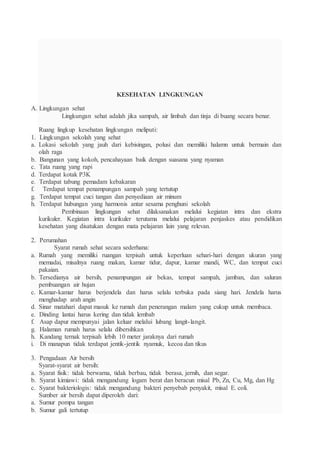 KESEHATAN LINGKUNGAN
A. Lingkungan sehat
Lingkungan sehat adalah jika sampah, air limbah dan tinja di buang secara benar.
Ruang lingkup kesehatan lingkungan meliputi:
1. Lingkungan sekolah yang sehat
a. Lokasi sekolah yang jauh dari kebisingan, polusi dan memiliki halamn untuk bermain dan
olah raga
b. Bangunan yang kokoh, pencahayaan baik dengan suasana yang nyaman
c. Tata ruang yang rapi
d. Terdapat kotak P3K
e. Terdapat tabung pemadam kebakaran
f. Terdapat tempat penampungan sampah yang tertutup
g. Terdapat tempat cuci tangan dan penyediaan air minum
h. Terdapat hubungan yang harmonis antar sesama penghuni sekolah
Pembinaan lingkungan sehat dilaksanakan melalui kegiatan intra dan ekstra
kurikuler. Kegiatan intra kurikuler terutama melalui pelajaran penjaskes atau pendidikan
kesehatan yang disatukan dengan mata pelajaran lain yang relevan.
2. Perumahan
Syarat rumah sehat secara sederhana:
a. Rumah yang memiliki ruangan terpisah untuk keperluan sehari-hari dengan ukuran yang
memadai, misalnya ruang makan, kamar tidur, dapur, kamar mandi, WC, dan tempat cuci
pakaian.
b. Tersedianya air bersih, penampungan air bekas, tempat sampah, jamban, dan saluran
pembuangan air hujan
c. Kamar-kamar harus berjendela dan harus selalu terbuka pada siang hari. Jendela harus
menghadap arah angin
d. Sinar matahari dapat masuk ke rumah dan penerangan malam yang cukup untuk membaca.
e. Dinding lantai harus kering dan tidak lembab
f. Asap dapur mempunyai jalan keluar melalui lubang langit-langit.
g. Halaman rumah harus selalu dibersihkan
h. Kandang ternak terpisah lebih 10 meter jaraknya dari rumah
i. Di manapun tidak terdapat jentik-jentik nyamuk, kecoa dan tikus
3. Pengadaan Air bersih
Syarat-syarat air bersih:
a. Syarat fisik: tidak berwarna, tidak berbau, tidak berasa, jernih, dan segar.
b. Syarat kimiawi: tidak mengandung logam berat dan beracun misal Pb, Zn, Cu, Mg, dan Hg
c. Syarat bakteriologis: tidak mengandung bakteri penyebab penyakit, misal E. coli.
Sumber air bersih dapat diperoleh dari:
a. Sumur pompa tangan
b. Sumur gali tertutup
 