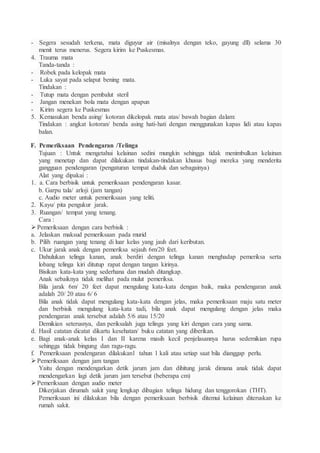 - Segera sesudah terkena, mata diguyur air (misalnya dengan teko, gayung dll) selama 30
menit terus menerus. Segera kirim ke Puskesmas.
4. Trauma mata
Tanda-tanda :
- Robek pada kelopak mata
- Luka sayat pada selaput bening mata.
Tindakan :
- Tutup mata dengan pembalut steril
- Jangan menekan bola mata dengan apapun
- Kirim segera ke Puskesmas
5. Kemasukan benda asing/ kotoran dikelopak mata atas/ bawah bagian dalam:
Tindakan : angkat kotoran/ benda asing hati-hati dengan menggunakan kapas lidi atau kapas
balan.
F. Pemeriksaan Pendengaran /Telinga
Tujuan : Untuk mengetahui kelainan sedini mungkin sehingga tidak menimbulkan kelainan
yang menetap dan dapat dilakukan tindakan-tindakan khusus bagi mereka yang menderita
gangguan pendengaran (pengaturan tempat duduk dan sebagainya)
Alat yang dipakai :
1. a. Cara berbisik untuk pemeriksaan pendengaran kasar.
b. Garpu tala/ arloji (jam tangan)
c. Audio meter untuk pemeriksaan yang teliti.
2. Kayu/ pita pengukur jarak.
3. Ruangan/ tempat yang tenang.
Cara :
Pemeriksaan dengan cara berbisik :
a. Jelaskan maksud pemeriksaan pada murid
b. Pilih ruangan yang tenang di luar kelas yang jauh dari keributan.
c. Ukur jarak anak dengan pemeriksa sejauh 6m/20 feet.
Dahulukan telinga kanan, anak berdiri dengan telinga kanan menghadap pemeriksa serta
lobang telinga kiri ditutup rapat dengan tangan kirinya.
Bisikan kata-kata yang sederhana dan mudah ditangkap.
Anak sebaiknya tidak melihat pada mulut pemeriksa.
Bila jarak 6m/ 20 feet dapat mengulang kata-kata dengan baik, maka pendengaran anak
adalah 20/ 20 atau 6/ 6
Bila anak tidak dapat mengulang kata-kata dengan jelas, maka pemeriksaan maju satu meter
dan berbisik mengulang kata-kata tadi, bila anak dapat mengulang dengan jelas maka
pendengaran anak tersebut adalah 5/6 atau 15/20
Demikian seterusnya, dan periksalah juga telinga yang kiri dengan cara yang sama.
d. Hasil catatan dicatat dikartu kesehatan/ buku catatan yang diberikan.
e. Bagi anak-anak kelas I dan II karena masih kecil penjelasannya harus sedemikian rupa
sehingga tidak bingung dan ragu-ragu.
f. Pemeriksaan pendengaran dilakukan1 tahun 1 kali atau setiap saat bila dianggap perlu.
Pemeriksaan dengan jam tangan
Yaitu dengan mendengarkan detik jarum jam dan dihitung jarak dimana anak tidak dapat
mendengarkan lagi detik jarum jam tersebut (beberapa cm)
Pemeriksaan dengan audio meter
Dikerjakan dirumah sakit yang lengkap dibagian telinga hidung dan tenggorokan (THT).
Pemeriksaan ini dilakukan bila dengan pemeriksaan berbisik ditemui kelainan diteruskan ke
rumah sakit.
 