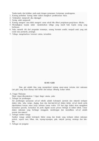 Tanda-tanda dan keluhan pada anak dengan penurunan ketajaman pendengaran.
1. Kurang perhatian/ kurang minat dalam mengikuti pembicaraan biasa.
2. Terlamabat menjawab jika dipanggil
3. Sering salah menjawab
4. Kurang mengerti atau tidak mengerti sama sekali bila diberi penjelasan-penjelasan dikelas.
5. Memalingkan kepala untuk mendekatkan telinga yang masih baik kepda orang yang
berbicara.
6. Suka menarik diri dari pergaulan temannya, senang bermain sendiri, menjadi anak yang anti
sosial atau pemarah, penangis.
7. Telinga mengeluarkan kotoran/ cairan, tersumbat.
ILMU GIZI
Ilmu gizi adalah ilmu yang mempelejari tentang unsur-unsur tertentu dari makanan
(zat gizi) yang akan diserap oleh tubuh dan sisanya dibuang keluar tubuh.
A. Fungsi Makanan
Disini dapat dikemukakan 3 (tiga) fungsi utama, yaitu:
1. Sebagai zat pembangun
Zat pembangun (penyusun sel-sel tubuh) adalah kelompok (protein dan mineral) terdapat
dalam telur, tahu, tempe, daging, ikan dan lain-lain.Sel-sel dalam tubuh, sel-sel darah perlu
diperbaharui karena masa kerja terbatas kurun waktu 120 hari (tiga bulan) akan mengalami
kerusakan (pecah), kerusakan ini perlu diganti secara proses biologis di dalam tubuh. Unsur
dalam makanan yang berfungsi mengganti, membengun dan memelihara sel-sel adalah
protein dan mineral.
2. Sebagai sumber tenaga
Sumber tenaga adalah kelompok hidrat arang dan lemak yang terdapat dalam makanan
pokok, seperti nasi, bihun, mie, tepung-tepungan, gula, minyak goreng, mentega dan lain-
lain.
3. Sebagai zat pengatur
 