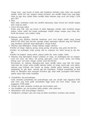 Tenaga kerja yang berada di kantin yaitu hendaknya berbadan sehat, bebas dari penyakit
menular, bersih dan rapi, mengerti tentang kesehatan, dan memiliki disipin kerja yang tinggi.
Selain itu juga harus pandai dalam memilah bahan makanan yang cocok dan bergizi. Cotoh
guru UKS.
b. Dana
Dana untuk membuatan kantin dan membeli makanannya dapat berasal dari sekolah maupun
iuran orang tua murid.
c. Lokasi dan ruang makan
Kantin yang baik yaitu yag berada di dalam lingkungan sekolah, tidak berdekatn dengan
jamban, kamar mandi dan temapt pembuangan sampah dengan ruangan yang cukup luas,
bersih dan nyaman serta ventilasi cukup.
D. Makanan sehat disekolah
Makanan yang dijajakan disekolah hendaknya porsi kecil dengan jumlah energi kurang
lebih 50-300 kalori yaitu kira-kira sepertiga sampai seperempat makanan siang hari. Makanan
yang disediakan disekolah dapat digolongkan sebagai berikut:
a. Makanan yang dihidangkan sebagai makanan tunggal misalnya:
 Sumber zat tenaga: singkong goreng, pisang goreng, ubi goreng, urap, getuk dan lain-lain.
 Sumber zat pembangun: tempe goreng, tahu isi, rempeyek teri, bubur kacang ijo dan lain-
lain.
 Sumber zat pengatur: pisang ambon, papaya, jambu biji, nanas, nangka, melon.
b. Makanan yang dipersiapkan dengan campuran zat teaga, zat pembangaun dan zat pengatur,
seprti soto ayam, mie bakso, mie goreng, gado-gado, comro, kroket, risoles, nasi kuning,
lontong sayur, nasi rames, batagor, siomay, pecel dan lain-lain
Bervariasinya zat makanan diharapkan anak dapat memilih makan yang baik dan bergizi.
Anak-anak dan remaja sering memilih makanan sumber zat tenaga seperti gula, serat makan-
makanan yang berlemak atau banyak zat tepung. Apabila makan makanan yang banyak
mengandung zat gula dapat merusak gigi dan kegemukan. Walupun penambahan zat flour
dalam air diharapkan akan mencegah kerusakan gigi, tetapi untuk pecaagahan lebih baiknya
apabila makan tidak terlalu berlebihan.
E. Pertumbuhan dan perkembangan
Untuk memantau pertumbuhan dan perkembangan anak usia sekolah maka digunakan KMS
yaitu kartu yang berisi grafik pertumbuhan tinggi badan dan berat badan. Tujuan dari
penggunaan KMS adalah :
 Sebagai alat untuk memantau keadaan gizi dan kesehatan anak.
 Alat pendidikan gizi dan kesehatan dalam perilaku sehat sehari-hari.
 Menyadarkan anak akan pentingya imunisasi.
 Menigkatkan partisipasi guru dan orang tua dalam memelihara kesehatan anak sekolah.
 