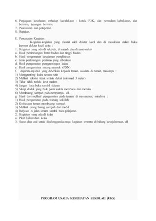 6. Penjagaan kesehatan terhadap kecelakaan : kotak P3K, alat pemadam kebakaran, alat
bermain, lapangan bermain.
7. Pencatatan dan pelaporan.
8. Rujukan.
E. Pencatatan Kegiatan
Kegiatan-kegiatan yang dicatat oleh dokter kecil dan di masukkan dalam buku
laporan dokter kecil yaitu :
1. Kegiatan yang ada di sekolah, di rumah dan di masyarakat
a. Hasil penimbangan berat badan dan tinggi badan
b. Hasil pengematan ketajaman penglihatan
c. Jenis pertolongan pertama yang diberikan
d. Hasil pengamatan pengguntingan kuku
e. Hasil pengamatan sarang nyamuk (PSN)
f. Anjuran-anjuran yang diberikan kepada teman, saudara di rumah, misalnya :
1) Menggunting kuku secara rutin
2) Melihat televisi tidak terlalu dekat (minimal 3 meter)
3) Tidur tidak terlalu larut malam
4) Jangan baca buku sambil tiduran
5) Sikap duduk yang baik pada waktu membaca dan menulis
6) Membuang sampah pada tempatnya, dll.
g. Hasil dari melihat/ pengamatan pada teman/ di masyarakat, misalnya :
1) Hasil pengamatan pada warung sekolah
2) Kebiasaan teman membuang sampah
3) Melihat orang buang sampah dari mobil
4) Berjalan di jalan umum sambil baca pelajaran.
2. Kegiatan yang ada di kelas
a. Piket kebersihan kelas
3. Saran dan usul untuk diselenggarakannya kegiatan tertentu di bidang kesejahteraan, dll
PROGRAM USAHA KESEHATAN SEKOLAH (UKS)
 