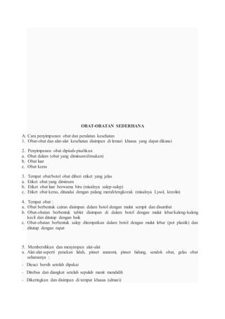 OBAT-OBATAN SEDERHANA
A. Cara penyimpanan obat dan peralatan kesehatan
1. Obat-obat dan alat-alat kesehatan disimpan di lemari khusus yang dapat dikunci
2. Penyimpanan obat dipisah-pisahkan
a. Obat dalam (obat yang diminum/dimakan)
b. Obat luar
c. Obat keras
3. Tempat obat/botol obat diberi etiket yang jelas
a. Etiket obat yang diminum
b. Etiket obat luar berwarna biru (misalnya salep-salep)
c. Etiket obat keras, ditandai dengan palang merah/tengkorak (misalnya Lysol, kreolin)
4. Tempat obat :
a. Obat berbentuk cairan disimpan dalam botol dengan mulut sempit dan disumbat
b. Obat-obatan berbentuk tablet disimpan di dalam botol dengan mulut lebar/kaleng-kaleng
kecil dan ditutup dengan baik
c. Obat-obatan berbentuk salep ditempatkan dalam botol dengan mulut lebar (pot plastik) dan
ditutup dengan rapat
5. Membersihkan dan menyimpan alat-alat
a. Alat-alat seperti penekan lidah, pinset anatomi, pinset hidung, sendok obat, gelas obat
seharusnya :
- Dicuci bersih setelah dipakai
- Direbus dan diangkat setelah sepuluh menit mendidih
- Dikeringkan dan disimpan di tempat khusus (almari)
 