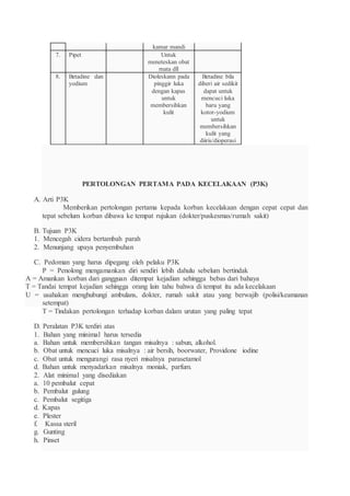 kamar mandi
7. Pipet Untuk
meneteskan obat
mata dll
8. Betadine dan
yodium
Dioleskann pada
pinggir luka
dengan kapas
untuk
membersihkan
kulit
Betadine bila
diberi air sedikit
dapat untuk
mencuci luka
baru yang
kotor-yodium
untuk
membersihkan
kulit yang
diiris/dioperasi
PERTOLONGAN PERTAMA PADA KECELAKAAN (P3K)
A. Arti P3K
Memberikan pertolongan pertama kepada korban kecelakaan dengan cepat cepat dan
tepat sebelum korban dibawa ke tempat rujukan (dokter/puskesmas/rumah sakit)
B. Tujuan P3K
1. Mencegah cidera bertambah parah
2. Menunjang upaya penyembuhan
C. Pedoman yang harus dipegang oleh pelaku P3K
P = Penolong mengamankan diri sendiri lebih dahulu sebelum bertindak
A = Amankan korban dari gangguan ditempat kejadian sehingga bebas dari bahaya
T = Tandai tempat kejadian sehingga orang lain tahu bahwa di tempat itu ada kecelakaan
U = usahakan menghubungi ambulans, dokter, rumah sakit atau yang berwajib (polisi/keamanan
setempat)
T = Tindakan pertolongan terhadap korban dalam urutan yang paling tepat
D. Peralatan P3K terdiri atas
1. Bahan yang minimal harus tersedia
a. Bahan untuk membersihkan tangan misalnya : sabun, alkohol.
b. Obat untuk mencuci luka misalnya : air bersih, boorwater, Providone iodine
c. Obat untuk mengurangi rasa nyeri misalnya parasetamol
d. Bahan untuk menyadarkan misalnya moniak, parfum.
2. Alat minimal yang disediakan
a. 10 pembalut cepat
b. Pembalut gulung
c. Pembalut segitiga
d. Kapas
e. Plester
f. Kassa steril
g. Gunting
h. Pinset
 