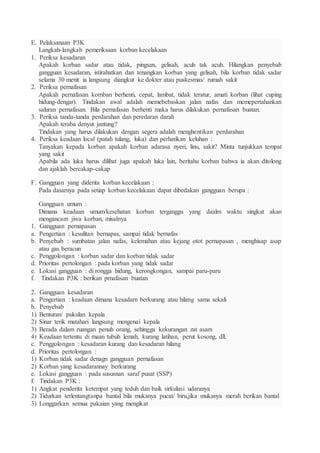 E. Pelaksanaan P3K
Langkah-langkah pemeriksaan korban kecelakaan
1. Periksa kesadaran
Apakah korban sadar atau tidak, pingsan, gelisah, acuh tak acuh. Hilangkan penyebab
gangguan kesadaran, istirahatkan dan tenangkan korban yang gelisah, bila korban tidak sadar
selama 30 menit ia langsung diangkut ke dokter atau puskesmas/ rumah sakit
2. Periksa pernafasan
Apakah pernafasan kornban berhenti, cepat, lambat, tidak teratur, amati korban (lihat cuping
hidung-dengar). Tindakan awal adalah memebebaskan jalan nafas dan memepertahankan
saluran pernafasan. Bila pernafasan berhenti maka harus dilakukan pernafasan buatan.
3. Periksa tanda-tanda perdarahan dan peredaran darah
Apakah teraba denyut jantung?
Tindakan yang harus dilakukan dengan segera adalah menghentikan perdarahan
4. Periksa keadaan local (patah tulang, luka) dan perhatikan keluhan :
Tanyakan kepada korban apakah korban adarasa nyeri, linu, sakit? Minta tunjukkan tempat
yang sakit
Apabila ada luka harus dilihat juga apakah luka lain, beritahu korban bahwa ia akan ditolong
dan ajaklah bercakap-cakap
F. Gangguan yang diderita korban kecelakaan :
Pada dasarnya pada setiap korban kecelakaan dapat dibedakan gangguan berupa :
Gangguan umum :
Dimana keadaan umum/kesehatan korban terganggu yang daalm waktu singkat akan
mengancam jiwa korban, misalnya
1. Gangguan pernapasan
a. Pengertian : kesulitan bernapas, sampai tidak bernafas
b. Penyebab : sumbatan jalan nafas, kelemahan atau kejang otot pernapasan , menghisap asap
atau gas beracun
c. Penggolongan : korban sadar dan korban tidak sadar
d. Prioritas pertolongan : pada korban yang tidak sadar
e. Lokasi gangguan : di rongga hidung, kerongkongan, sampai paru-paru
f. Tindakan P3K : berikan prnafasan buatan
2. Gangguan kesadaran
a. Pengertian : keadaan dimana kesadarn berkurang atau hilang sama sekali
b. Penyebab
1) Benturan/ pukulan kepala
2) Sinar terik matahari langsung mengenai kepala
3) Berada dalam ruangan penuh orang, sehingga kekurangan zat asam
4) Keadaan tertentu di maan tubuh lemah, kurang latihan, perut kosong, dll.
c. Penggolongan : kesadaran kurang dan kesadaran hilang
d. Prioritas pertolongan :
1) Korban tidak sadar denagn gangguan pernafasan
2) Korban yang kesadarannay berkurang
e. Lokasi gangguan : pada sususnan saraf pusat (SSP)
f. Tindakan P3K :
1) Angkat penderita ketempat yang teduh dan baik sirkulasi udaranya
2) Tidurkan terlentangtanpa bantal bila mukanya pucat/ biru,jika mukanya merah berikan bantal
3) Longgarkan semua pakaian yang mengikat
 