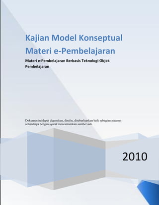Kajian Model Konseptual
Materi e-Pembelajaran
Materi e-Pembelajaran Berbasis Teknologi Objek
Pembelajaran




Dokumen ini dapat digunakan, disalin, disebarluaskan baik sebagian ataupun
seluruhnya dengan syarat mencantumkan sumber asli.




                                                                             2010
 