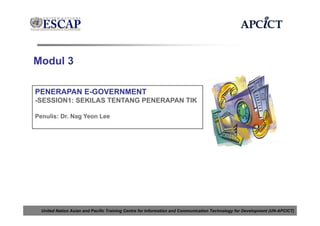 Modul 3

PENERAPAN E-GOVERNMENT
-SESSION1: SEKILAS TENTANG PENERAPAN TIK

Penulis: Dr. Nag Yeon Lee




  United Nation Asian and Pacific Training Centre for Information and Communication Technology for Development (UN-APCICT)
 