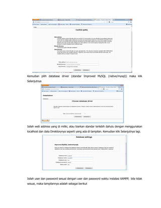 Kemudian pilih database driver (standar Improved MySQL (native/mysql)) maka klik
Selanjutnya
Isilah web address yang di miliki, atau biarkan standar terlebih dahulu dengan menggunakan
localhost dan data Direktorynya seperti yang ada di tampilan. Kemudian klik Selanjutnya lagi.
Isilah user dan password sesuai dengan user dan password waktu instalasi XAMPP, bila tidak
sesuai, maka tampilannya adalah sebagai berikut
 
