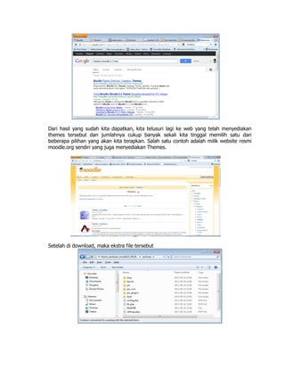 Dari hasil yang sudah kita dapatkan, kita telusuri lagi ke web yang telah menyediakan
themes tersebut dan jumlahnya cukup banyak sekali kita tinggal memilih satu dari
beberapa pilihan yang akan kita terapkan. Salah satu contoh adalah milik website resmi
moodle.org sendiri yang juga menyediakan Themes.
Setelah di download, maka ekstra file tersebut
 
