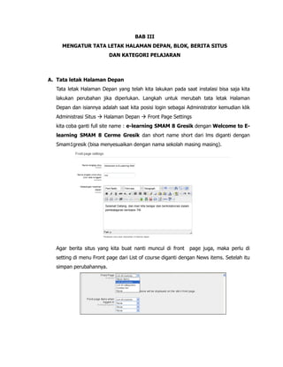BAB III
MENGATUR TATA LETAK HALAMAN DEPAN, BLOK, BERITA SITUS
DAN KATEGORI PELAJARAN
A. Tata letak Halaman Depan
Tata letak Halaman Depan yang telah kita lakukan pada saat instalasi bisa saja kita
lakukan perubahan jika diperlukan. Langkah untuk merubah tata letak Halaman
Depan dan isiannya adalah saat kita posisi login sebagai Administrator kemudian klik
Administrasi Situs  Halaman Depan  Front Page Settings
kita coba ganti full site name : e-learning SMAM 8 Gresik dengan Welcome to E-
learning SMAM 8 Cerme Gresik dan short name short dari lms diganti dengan
Smam1gresik (bisa menyesuaikan dengan nama sekolah masing masing).
Agar berita situs yang kita buat nanti muncul di front page juga, maka perlu di
setting di menu Front page dari List of course diganti dengan News items. Setelah itu
simpan perubahannya.
 