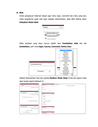 B. Blok
Untuk pengaturan Halaman Depan agar menu login, comment dan menu yang lain,
maka langkahnya pada saat login sebagai Administrator, pada Blok Setting tekan
Hidupkan Mode Ubah
Maka tampilan yang akan muncul adalah blok Tambahkan blok dan klik
tambahkan, pilih misal login, Course, Comment, Online User.
Setelah ditambahkan blok dan apabila Matikan Mode Ubah di klik dan logout maka
akan tampil seperti dibawah ini
 