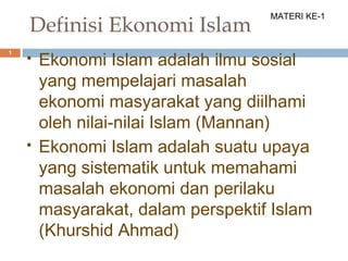1
Definisi Ekonomi Islam
 Ekonomi Islam adalah ilmu sosial
yang mempelajari masalah
ekonomi masyarakat yang diilhami
oleh nilai-nilai Islam (Mannan)
 Ekonomi Islam adalah suatu upaya
yang sistematik untuk memahami
masalah ekonomi dan perilaku
masyarakat, dalam perspektif Islam
(Khurshid Ahmad)
MATERI KE-1
 