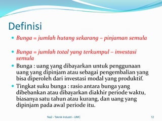 Definisi
 Bunga = jumlah hutang sekarang – pinjaman semula
 Bunga = jumlah total yang terkumpul – investasi
semula
 Bunga : uang yang dibayarkan untuk penggunaan
uang yang dipinjam atau sebagai pengembalian yang
bisa diperoleh dari investasi modal yang produktif.
 Tingkat suku bunga : rasio antara bunga yang
dibebankan atau dibayarkan diakhir periode waktu,
biasanya satu tahun atau kurang, dan uang yang
dipinjam pada awal periode itu.
Na2 - Teknik Industri - UMC 12
 