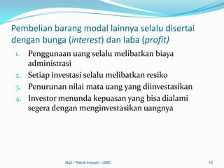 Pembelian barang modal lainnya selalu disertai
dengan bunga (interest) dan laba (profit)
1. Penggunaan uang selalu melibatkan biaya
administrasi
2. Setiap investasi selalu melibatkan resiko
3. Penurunan nilai mata uang yang diinvestasikan
4. Investor menunda kepuasan yang bisa dialami
segera dengan menginvestasikan uangnya
Na2 - Teknik Industri - UMC 13
 