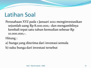 Latihan Soal
Perusahaan XYZ pada 1 Januari 2012 menginvestasikan
sejumlah uang Rp 8.000.000,- dan mengambilnya
kembali tepat satu tahun kemudian sebesar Rp
10.000.000,-.
Hitung :
a) bunga yang diterima dari investasi semula
b) suku bunga dari investasi tersebut
Na2 - Teknik Industri - UMC 14
 