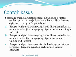 Contoh Kasus
Seseorang meminjam uang sebesar Rp 1.000.000,-untuk
membeli peralatan kerja dan akan dikembalikan dengan
tingkat suku bunga 10% per tahun.
a. Berapa total pembayaran yang harus dilakukan selama 4
tahun tersebut jika bunga yang digunakan adalah Simple
Interest !
b. Berapa total pembayaran yang harus dilakukan selama 4
tahun tersebut jika bunga yang digunakan adalah
Compound Interest !
c. Berapa total pembayaran untuk bulan ke-3 atau ¼ tahun
tersebut, jika menggunakan perhitungan Simple
Interest!
Na2 - Teknik Industri - UMC 17
 