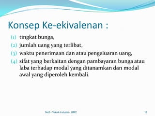 Konsep Ke-ekivalenan :
(1) tingkat bunga,
(2) jumlah uang yang terlibat,
(3) waktu penerimaan dan atau pengeluaran uang,
(4) sifat yang berkaitan dengan pambayaran bunga atau
laba terhadap modal yang ditanamkan dan modal
awal yang diperoleh kembali.
Na2 - Teknik Industri - UMC 18
 