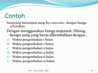 Contoh
Seseorang meminjam uang Rp 1.000.000,- dengan bunga
12%/tahun.
Dengan menggunakan bunga majemuk, Hitung
berapa uang yang harus dikembalikan dengan :
a) Waktu pengembalian 1 bulan
b) Waktu pengembalian 2 bulan
c) Waktu pengembalian 3 bulan
d) Waktu pengembalian 4 bulan
e) Waktu pengembalian 6 bulan
f) Waktu pengembalian 12 bulan
Na2 - Teknik Industri - UMC 24
 
