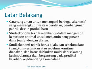 Latar Belakang
 Cara yang aman untuk menangani berbagai alternatif
yang menyangkut investasi peralatan, pembangunan
pabrik, desain produk baru
 Studi ekonomi teknik membantu dalam mengambil
keputusan optimal untuk menjamin penggunaan
dana (uang) dengan efisien.
 Studi ekonomi teknik harus dilakukan sebelum dana
(uang) diinvestasikan atau sebelum komitmen
diadakan, dan harus dilakukan mulai dari sekarang
kesimpulannya akan bergantung pada prediksi
kejadian-kejadian yang akan datang.
Na2 - Teknik Industri - UMC 3
 
