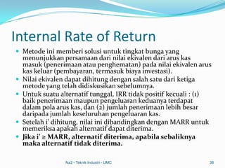 Internal Rate of Return
 Metode ini memberi solusi untuk tingkat bunga yang
menunjukkan persamaan dari nilai ekivalen dari arus kas
masuk (penerimaan atau penghematan) pada nilai ekivalen arus
kas keluar (pembayaran, termasuk biaya investasi).
 Nilai ekivalen dapat dihitung dengan salah satu dari ketiga
metode yang telah didiskusikan sebelumnya.
 Untuk suatu alternatif tunggal, IRR tidak positif kecuali : (1)
baik penerimaan maupun pengeluaran keduanya terdapat
dalam pola arus kas, dan (2) jumlah penerimaan lebih besar
daripada jumlah keseluruhan pengeluaran kas.
 Setelah i’ dihitung, nilai ini dibandingkan dengan MARR untuk
memeriksa apakah alternatif dapat diterima.
 Jika i’ ≥ MARR, alternatif diterima, apabila sebaliknya
maka alternatif tidak diterima.
Na2 - Teknik Industri - UMC 38
 