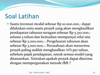 Soal Latihan
 Suatu investasi modal sebesar Rp 10.000.000,- dapat
dilakukan untu suatu proyek yang akan menghasilkan
pendapatan tahunan seragam sebesar Rp 5.310.000,-
selama 5 tahun dan kemudian mempunyai nilai sisa
sebesar Rp 2.000.000,-. Pengeluaran tahunan akan
sebesar Rp 3.000.000,-. Perusahaan akan menerima
proyek paling sedikit menghasilkan !0% per tahun,
sebelum pajak pendapatan, untuk semua model yang
ditanamkan. Tentukan apakah proyek dapat diterima
dengan mempergunakan metode IRR ?
Na2 - Teknik Industri - UMC 39
 