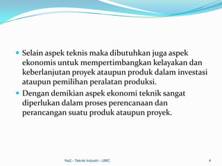  Selain aspek teknis maka dibutuhkan juga aspek
ekonomis untuk mempertimbangkan kelayakan dan
keberlanjutan proyek ataupun produk dalam investasi
ataupun pemilihan peralatan produksi.
 Dengan demikian aspek ekonomi teknik sangat
diperlukan dalam proses perencanaan dan
perancangan suatu produk ataupun proyek.
Na2 - Teknik Industri - UMC 4
 