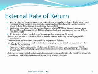 External Rate of Return
 Metode ini secara langsung memperhitungkan tingkat bunga eksternal (ε) terhadap suatu proyek
yang pada tingkat bunga ini arus kas netto yang dihasilkan (diperlukan) oleh proyek selama
umurnya dapat diinvestasikan kembali (atau dipinjamkan).
 Jika tingkat reinvestasi eksternal ini, yang biasanya sebesar MARR perusahaan, ternyata sama
dengan IRR proyek, maka metode ERR memberikan hasil yang idenik dengan metode IRR-nya
(DeGarmo, 1997).
 Secara umum, ada tiga langkah yang digunakan dalam prosedur perhitungan :
(1) semua arus kas keluar dari netto didiskontokan ke waktu 0 (sekarang) pada ε% per periode
pemajemukan,
(2) semua arus kas masuk netto dimajemukkan ke periode N pada ε%,
(3) ingkat pengembalian eksternal, yaitu tingkat bunga yang memberikan kesamaan antara kedua
kuantitas itu, ditentukan.
 Suatu proyek dapat diterima jika i’% dari metode ERR lebih besar atau sama dengan MARR
perusahaan. Metode tingkat pengembalian eksternal mempunyai dua kelebihan dasar terhadap
metode IRR, :
(1) metode ini biasanya diselesaikan secara langsung dan bukannya dengan coba-coba (trial and error),
(2) metode ini tidak dapat dipakai untuk tingkat pengembalian berganda.
Na2 - Teknik Industri - UMC 40
 