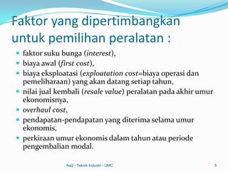 Faktor yang dipertimbangkan
untuk pemilihan peralatan :
 faktor suku bunga (interest),
 biaya awal (first cost),
 biaya eksploatasi (exploatation cost=biaya operasi dan
pemeliharaan) yang akan datang setiap tahun,
 nilai jual kembali (resale value) peralatan pada akhir umur
ekonomisnya,
 overhaul cost,
 pendapatan-pendapatan yang diterima selama umur
ekonomis,
 perkiraan umur ekonomis dalam tahun atau periode
pengembalian modal.
Na2 - Teknik Industri - UMC 5
 